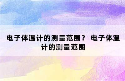 电子体温计的测量范围？ 电子体温计的测量范围